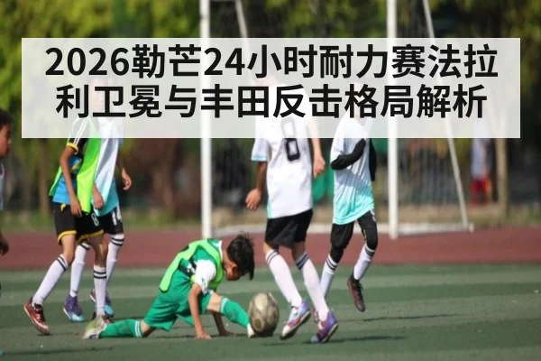 2026勒芒24小时耐力赛法拉利卫冕与丰田反击格局解析